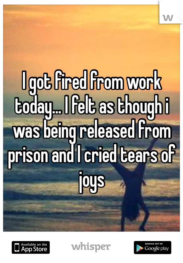 I got fired from work today... I felt as though i was being released from prison and I cried tears of joys