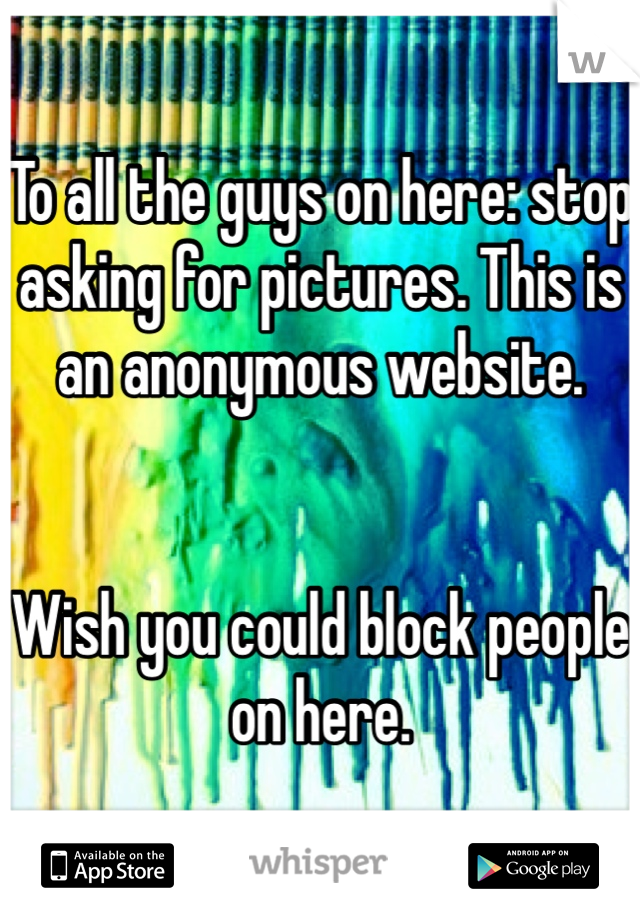 To all the guys on here: stop asking for pictures. This is an anonymous website. 


Wish you could block people on here. 