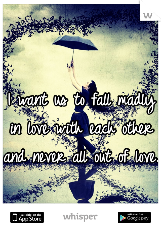 I want us to fall madly in love with each other and never all out of love. 