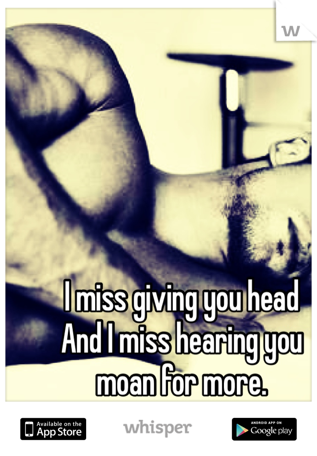 I miss giving you head
And I miss hearing you moan for more.