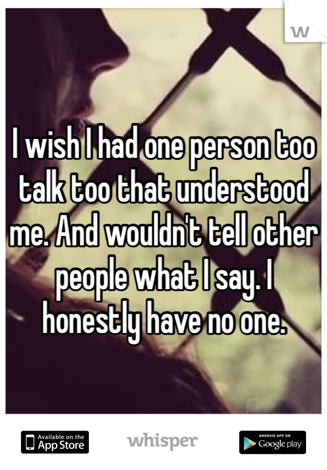 I wish I had one person too talk too that understood me. And wouldn't tell other people what I say. I honestly have no one. 