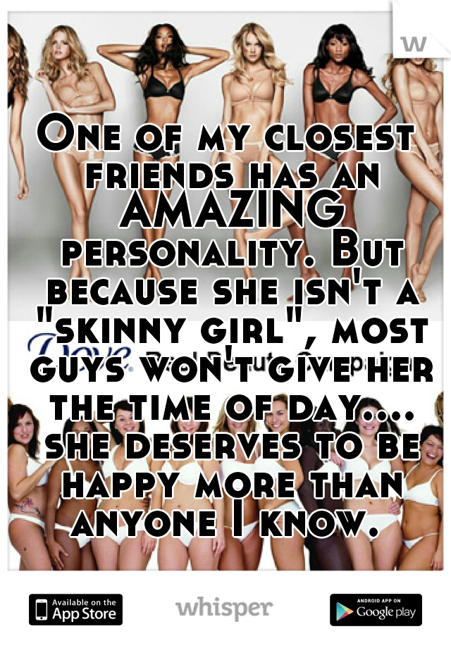 One of my closest friends has an AMAZING personality. But because she isn't a "skinny girl", most guys won't give her the time of day.... she deserves to be happy more than anyone I know. 