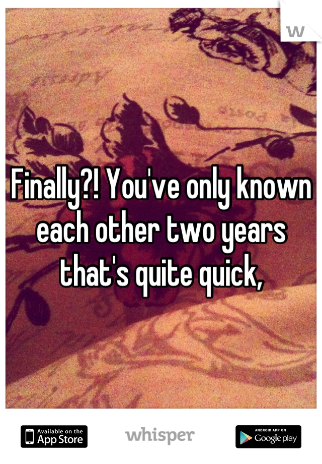 Finally?! You've only known each other two years that's quite quick,