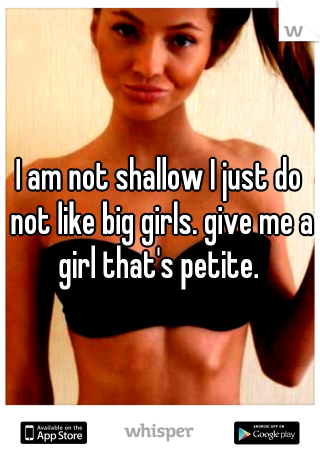 I am not shallow I just do not like big girls. give me a girl that's petite. 