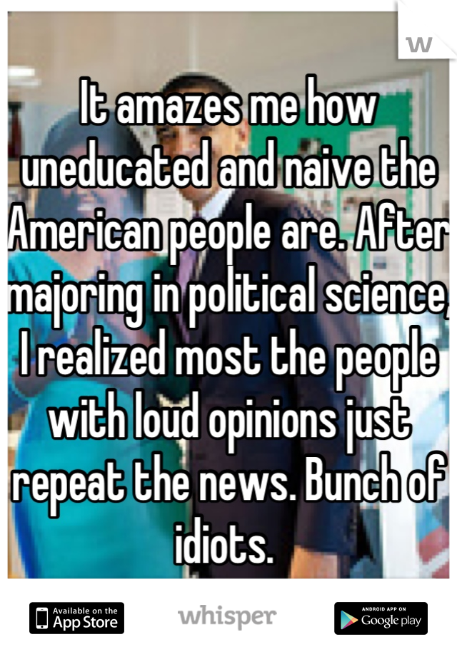 It amazes me how uneducated and naive the American people are. After majoring in political science, I realized most the people with loud opinions just repeat the news. Bunch of idiots. 