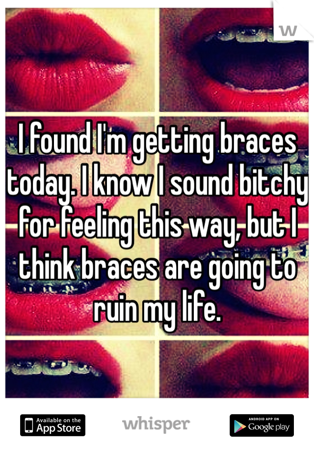 I found I'm getting braces today. I know I sound bitchy for feeling this way, but I think braces are going to ruin my life.