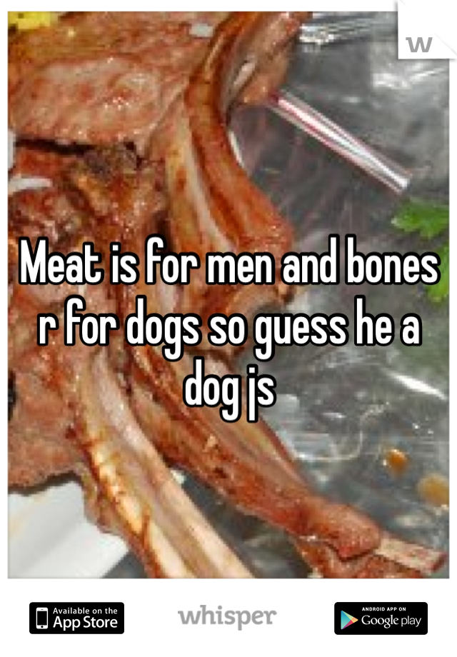 Meat is for men and bones r for dogs so guess he a dog js