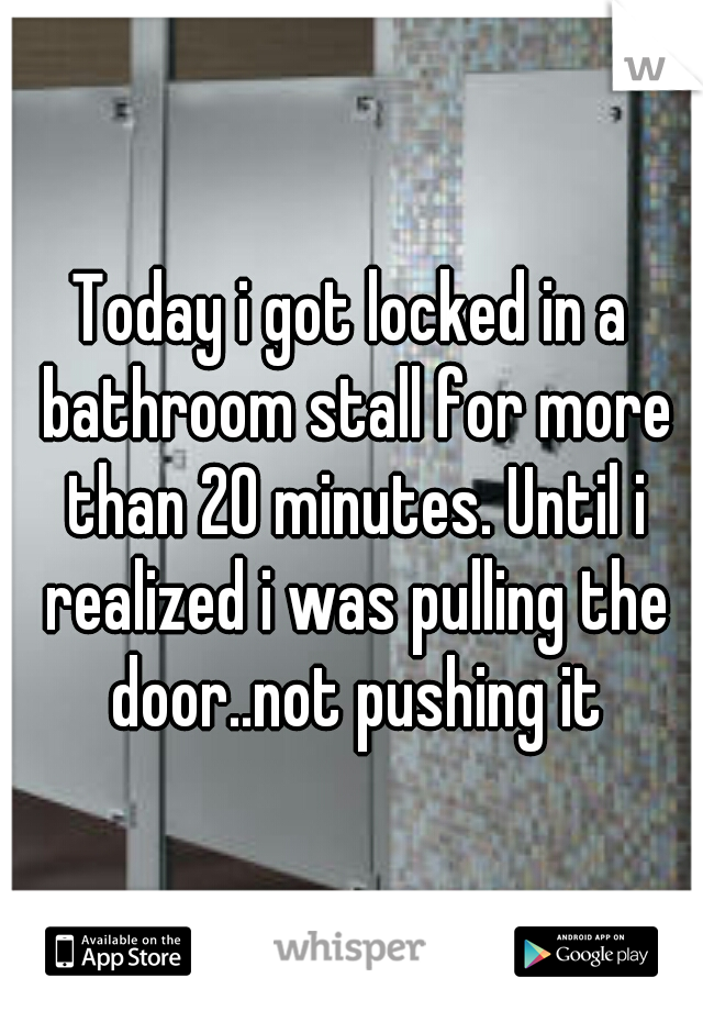 Today i got locked in a bathroom stall for more than 20 minutes. Until i realized i was pulling the door..not pushing it