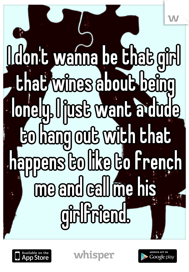 I don't wanna be that girl that wines about being lonely. I just want a dude to hang out with that happens to like to french me and call me his girlfriend.