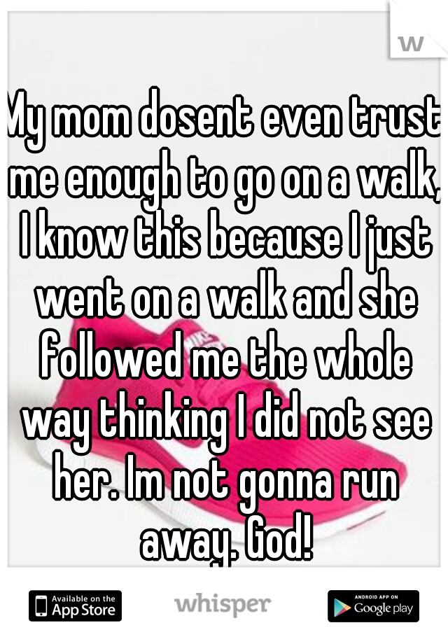 My mom dosent even trust me enough to go on a walk, I know this because I just went on a walk and she followed me the whole way thinking I did not see her. Im not gonna run away. God!