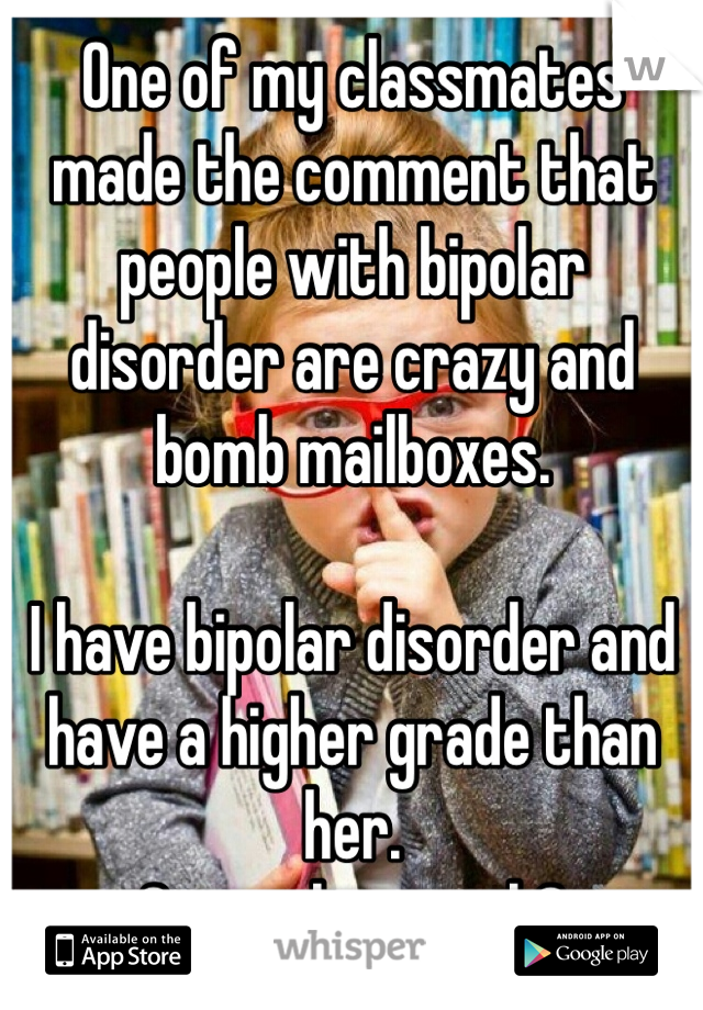 One of my classmates made the comment that people with bipolar disorder are crazy and bomb mailboxes. 

I have bipolar disorder and have a higher grade than her. 
Generalize much?