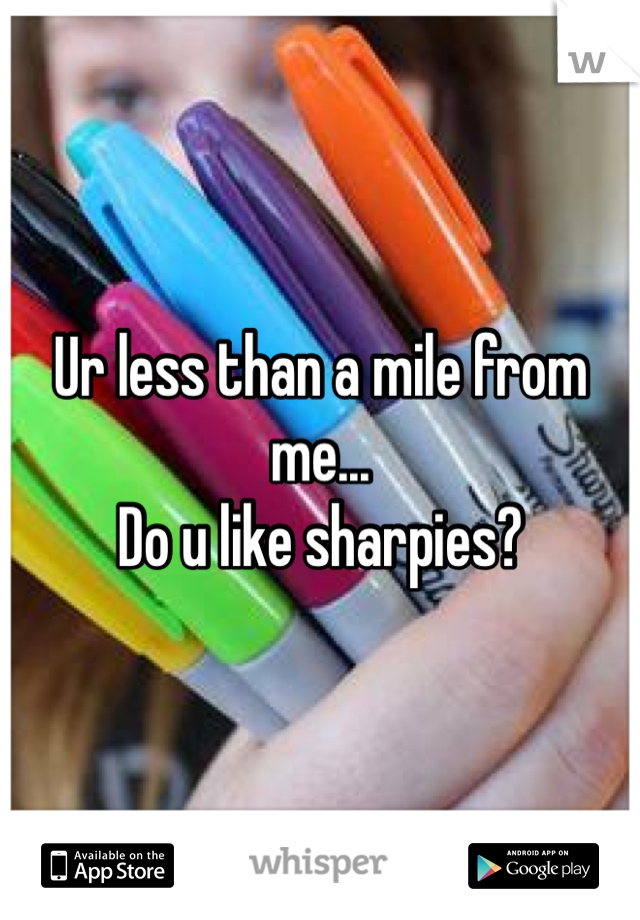Ur less than a mile from me...
Do u like sharpies?