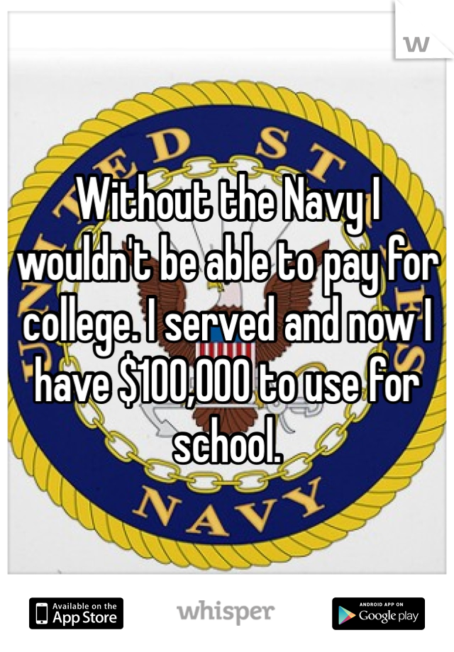 Without the Navy I wouldn't be able to pay for college. I served and now I have $100,000 to use for school. 