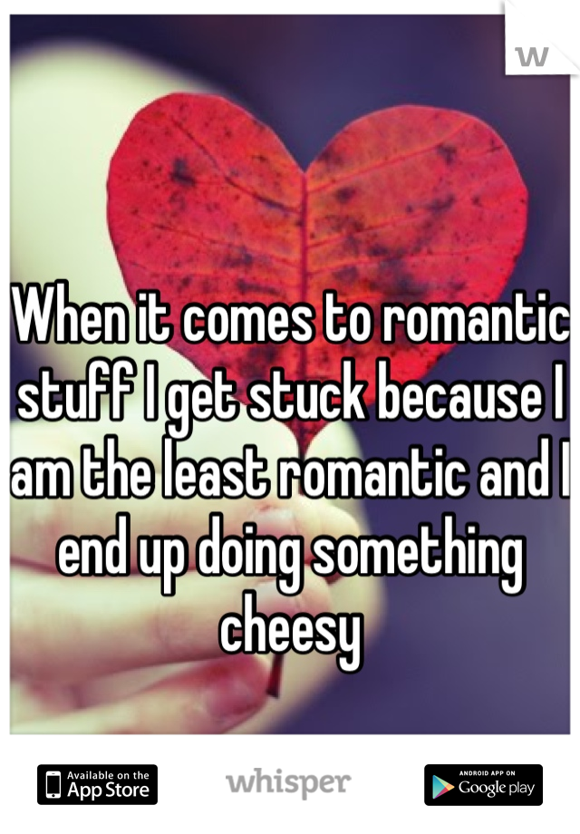 When it comes to romantic stuff I get stuck because I am the least romantic and I end up doing something cheesy 