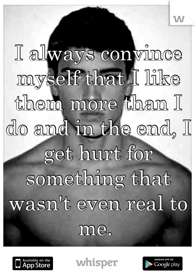 I always convince myself that I like them more than I do and in the end, I get hurt for something that wasn't even real to me. 