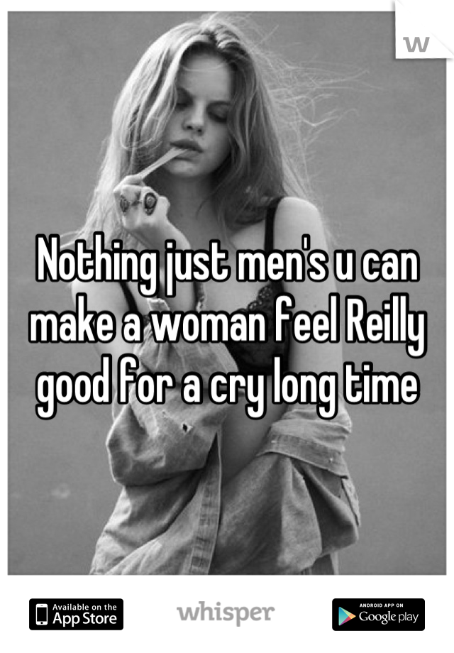 Nothing just men's u can make a woman feel Reilly good for a cry long time