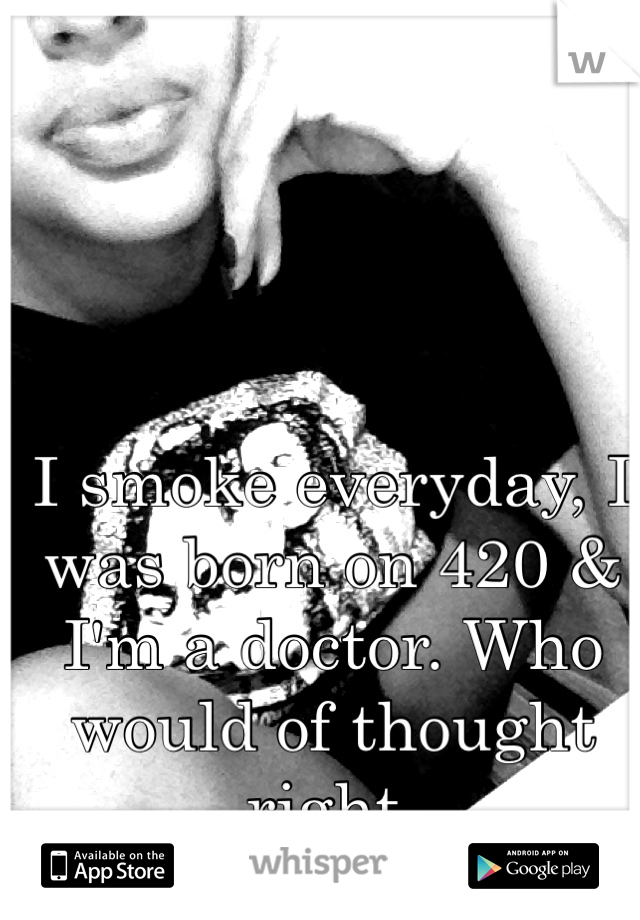 I smoke everyday, I was born on 420 & I'm a doctor. Who would of thought right. 