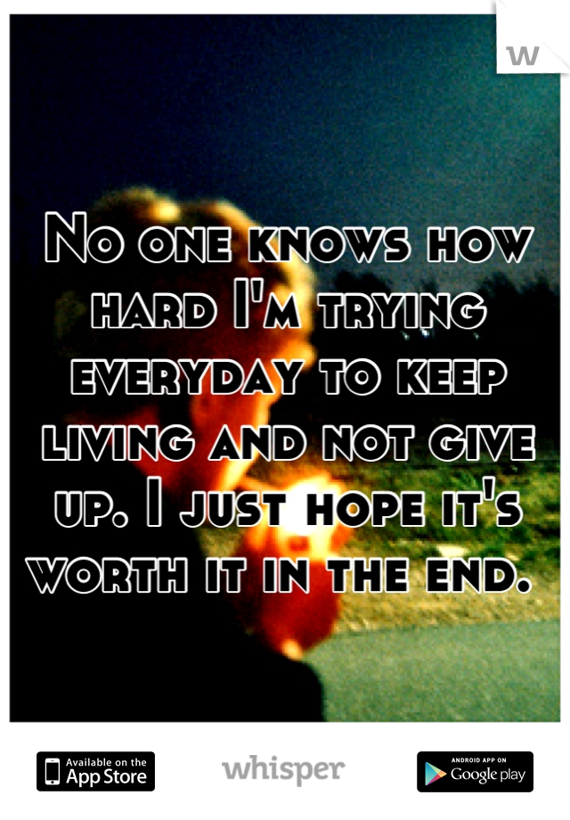 No one knows how hard I'm trying everyday to keep living and not give up. I just hope it's worth it in the end. 