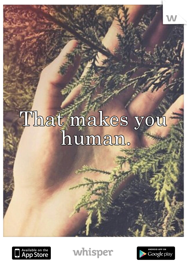 That makes you human.
