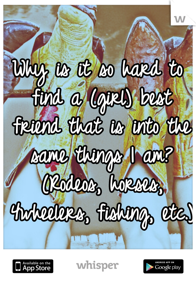 Why is it so hard to find a (girl) best friend that is into the same things I am? (Rodeos, horses, 4wheelers, fishing, etc.)