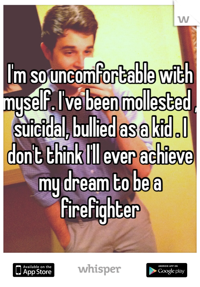 I'm so uncomfortable with myself. I've been mollested , suicidal, bullied as a kid . I don't think I'll ever achieve my dream to be a firefighter 
