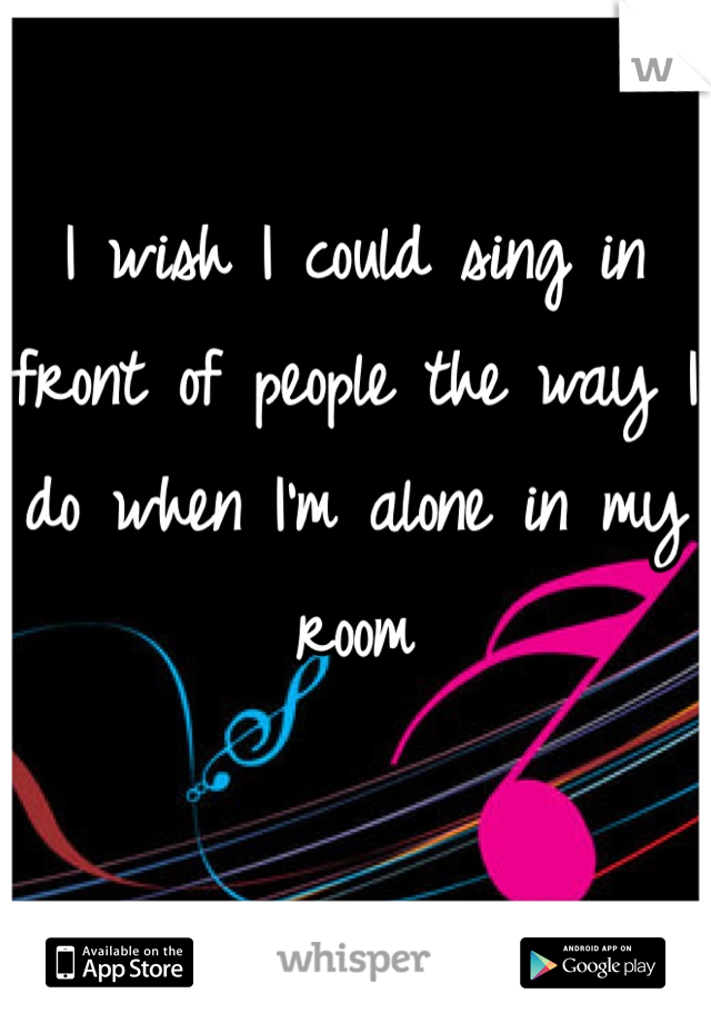 I wish I could sing in front of people the way I do when I'm alone in my room