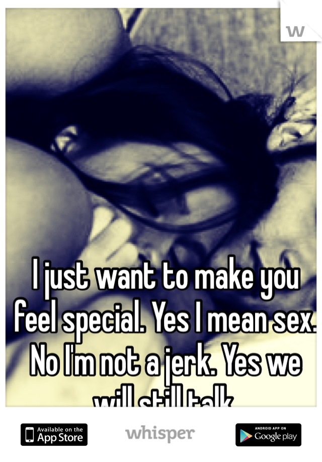 I just want to make you feel special. Yes I mean sex. No I'm not a jerk. Yes we will still talk. 