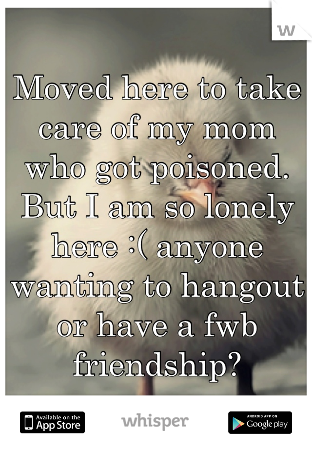 Moved here to take care of my mom who got poisoned. But I am so lonely here :( anyone wanting to hangout or have a fwb friendship?