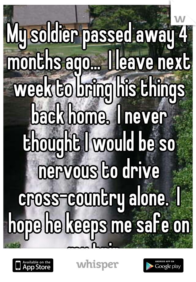 My soldier passed away 4 months ago...  I leave next week to bring his things back home.  I never thought I would be so nervous to drive cross-country alone.  I hope he keeps me safe on my trip...
