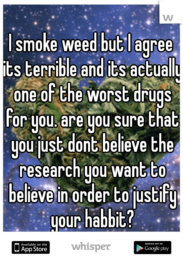 I smoke weed but I agree its terrible and its actually one of the worst drugs for you. are you sure that you just dont believe the research you want to believe in order to justify your habbit?