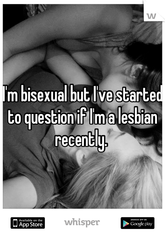 I'm bisexual but I've started to question if I'm a lesbian recently. 
