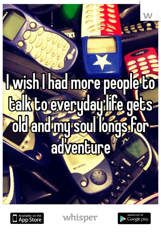 I wish I had more people to talk to everyday life gets old and my soul longs for adventure