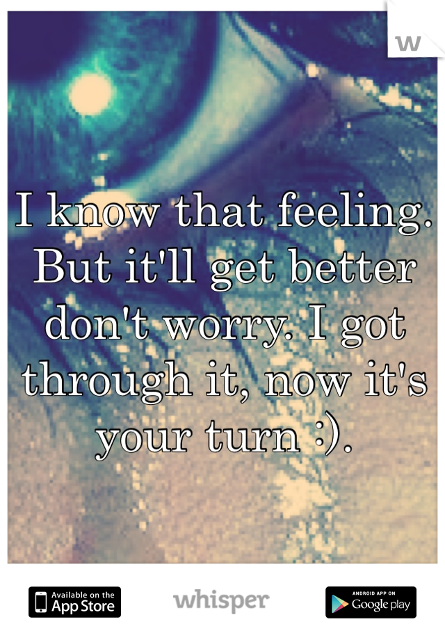 I know that feeling. But it'll get better don't worry. I got through it, now it's your turn :).