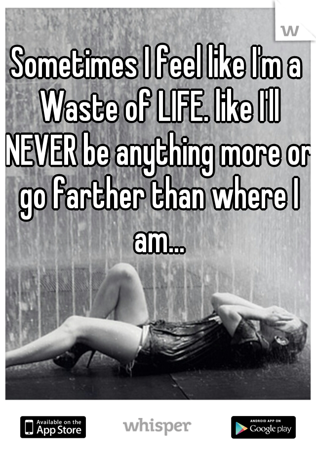Sometimes I feel like I'm a Waste of LIFE. like I'll NEVER be anything more or go farther than where I am...