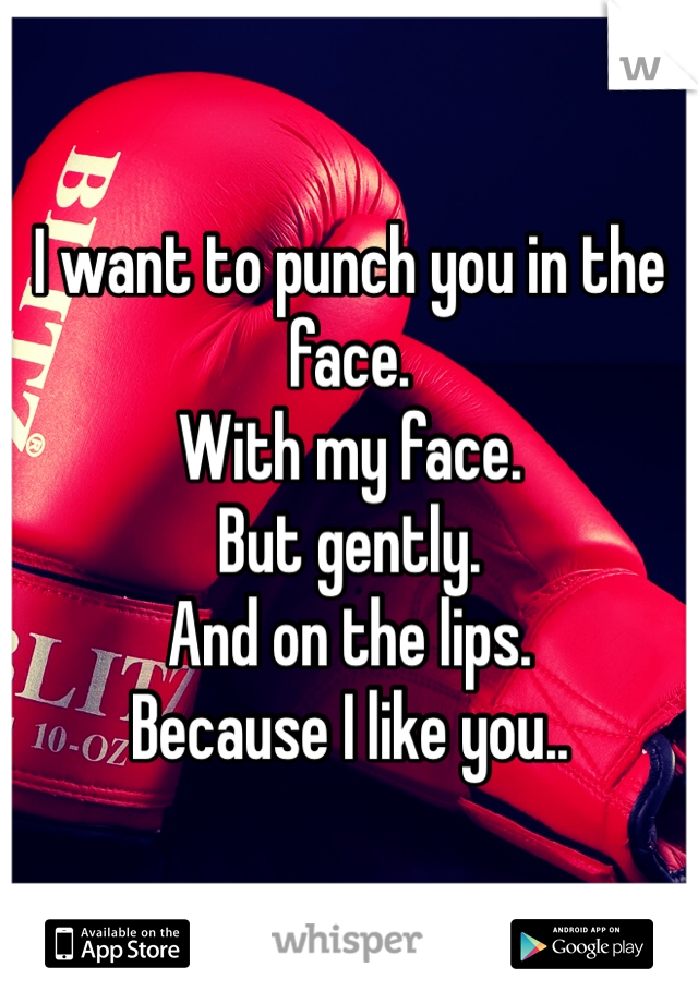 I want to punch you in the face. 
With my face. 
But gently. 
And on the lips.
Because I like you..