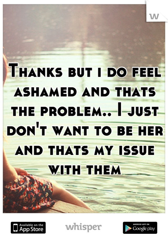 Thanks but i do feel ashamed and thats the problem.. I just don't want to be her and thats my issue with them