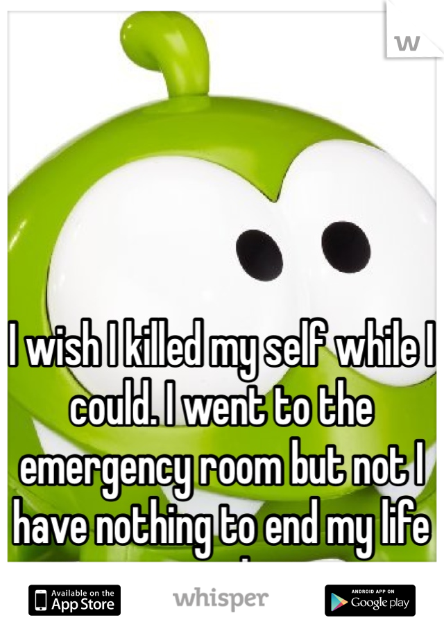 I wish I killed my self while I could. I went to the emergency room but not I have nothing to end my life with 