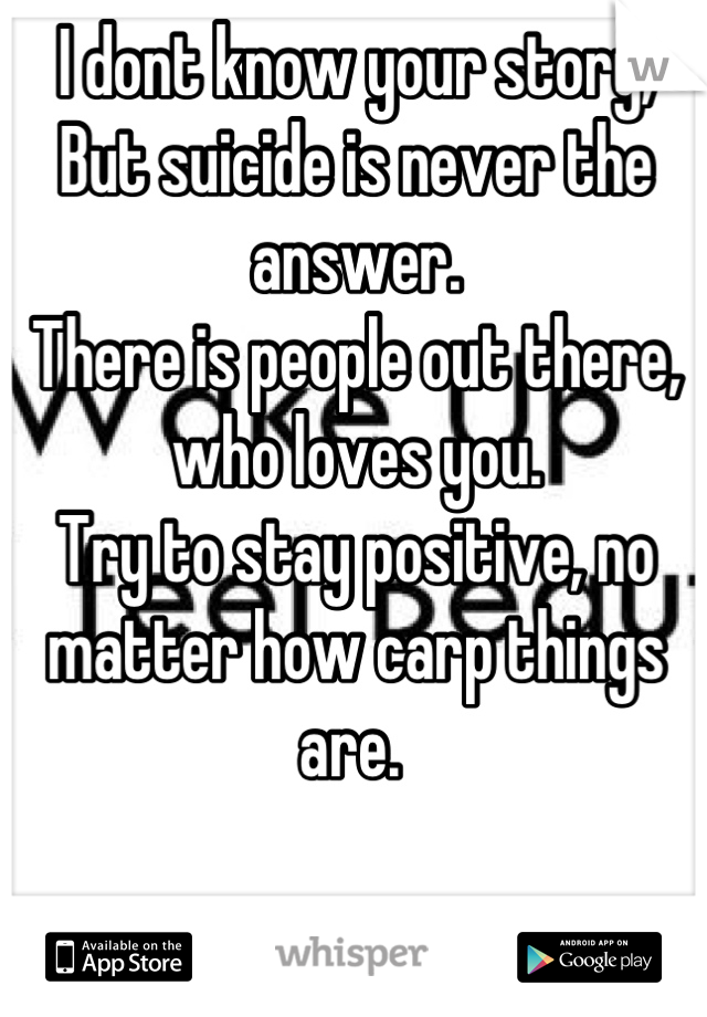 I dont know your story,
But suicide is never the answer. 
There is people out there, who loves you. 
Try to stay positive, no matter how carp things are. 