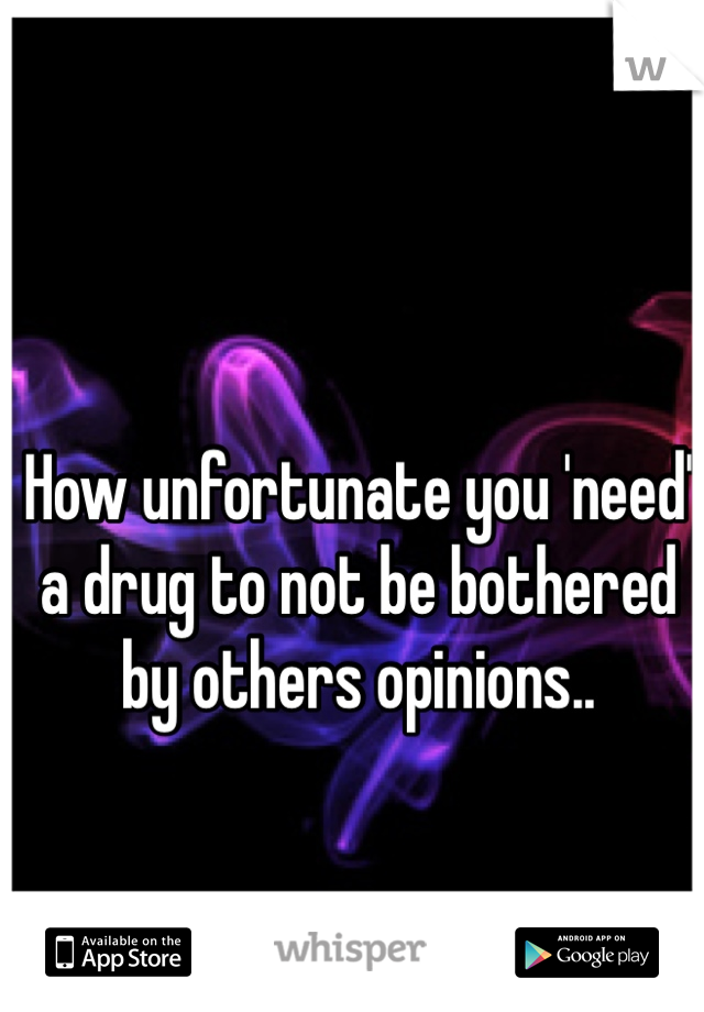 How unfortunate you 'need' a drug to not be bothered by others opinions.. 
