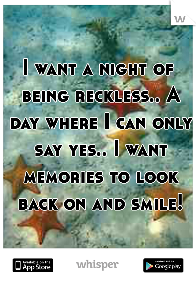I want a night of being reckless.. A day where I can only say yes.. I want memories to look back on and smile!