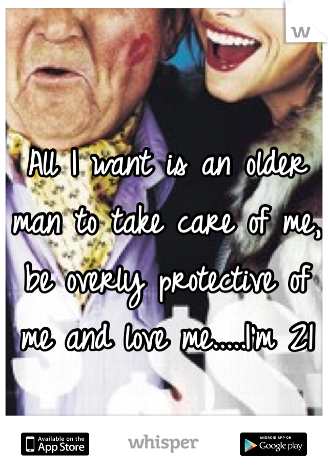 All I want is an older man to take care of me, be overly protective of me and love me.....I'm 21