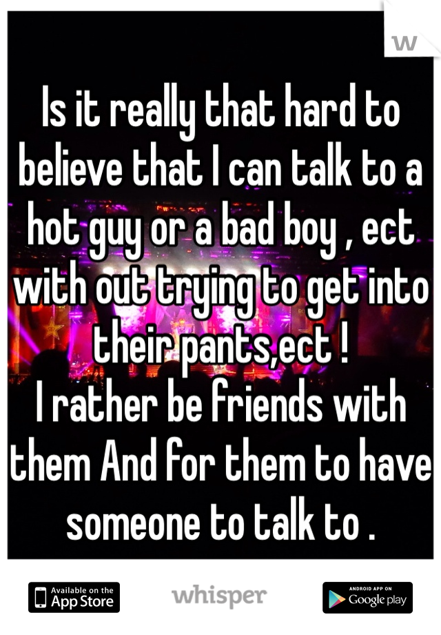 Is it really that hard to believe that I can talk to a hot guy or a bad boy , ect with out trying to get into their pants,ect !
I rather be friends with them And for them to have someone to talk to . 