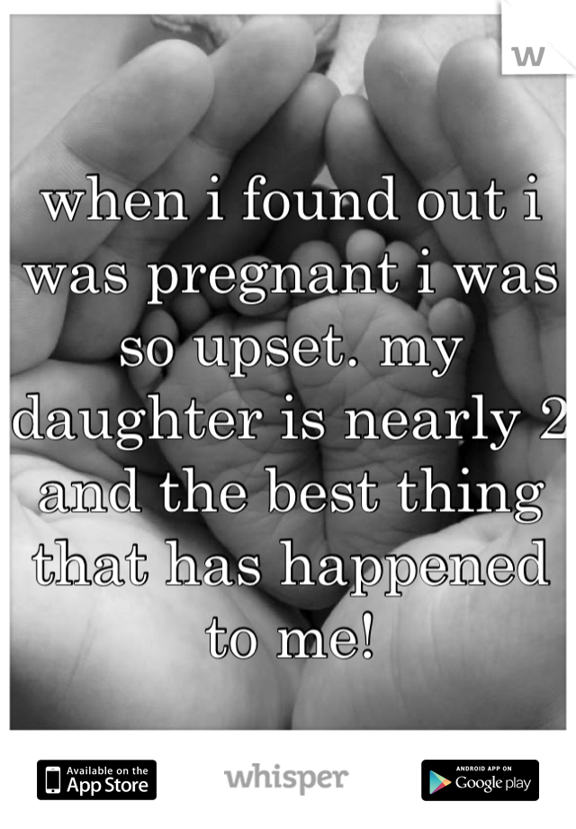when i found out i was pregnant i was so upset. my daughter is nearly 2 and the best thing that has happened to me!