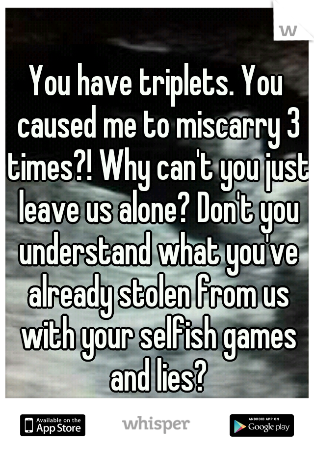 You have triplets. You caused me to miscarry 3 times?! Why can't you just leave us alone? Don't you understand what you've already stolen from us with your selfish games and lies?