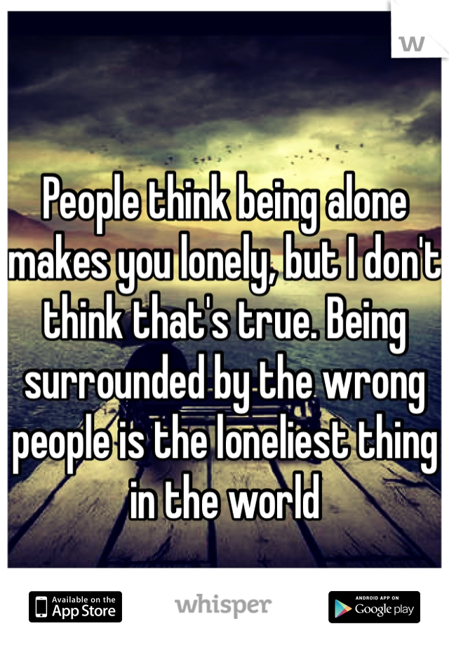 
People think being alone makes you lonely, but I don't think that's true. Being surrounded by the wrong people is the loneliest thing in the world
