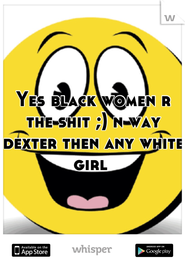 Yes black women r the shit ;) n way dexter then any white girl 