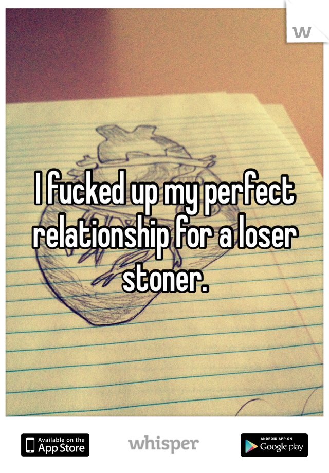 I fucked up my perfect relationship for a loser stoner. 