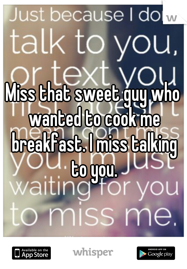 Miss that sweet guy who wanted to cook me breakfast. I miss talking to you.