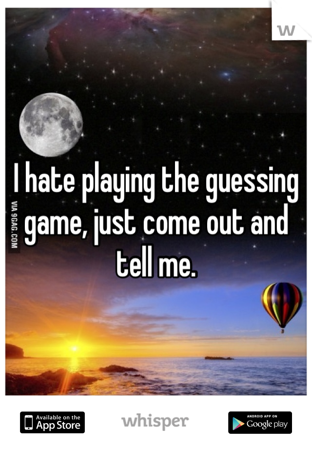 I hate playing the guessing game, just come out and tell me.