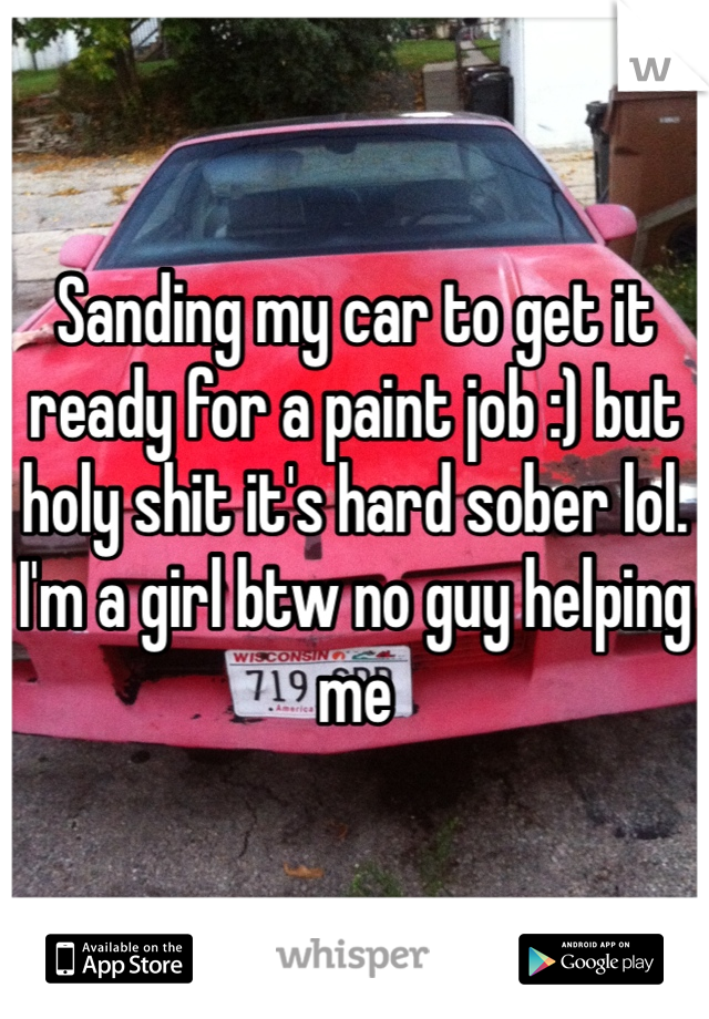 Sanding my car to get it ready for a paint job :) but holy shit it's hard sober lol. I'm a girl btw no guy helping me 